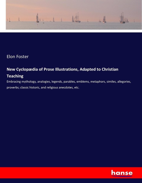 New Cyclopædia of Prose Illustrations, Adapted to Christian Teaching: Embracing mythology, analogies, legends, parables, emblems, metaphors, similes, allegories, proverbs; classic historic, and religious anecdotes, etc.