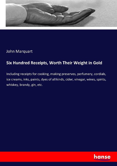 Six Hundred Receipts, Worth Their Weight in Gold: Including receipts for cooking, making preserves, perfumery, cordials, ice creams, inks, paints, dyes of all kinds, cider, vinegar, wines, spirits, whiskey, brandy, gin, etc.