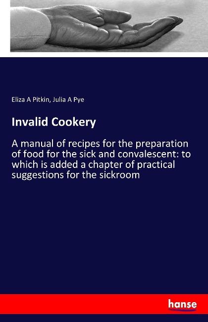 Invalid Cookery: A manual of recipes for the preparation of food for the sick and convalescent: to which is added a chapter of practical suggestions for the sickroom