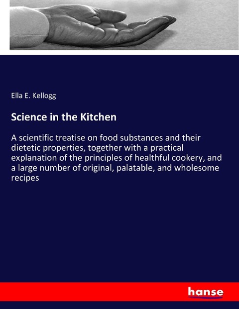 Science in the Kitchen: A scientific treatise on food substances and their dietetic properties, together with a practical explanation of the principles of healthful cookery, and a large number of original, palatable, and wholesome recipes