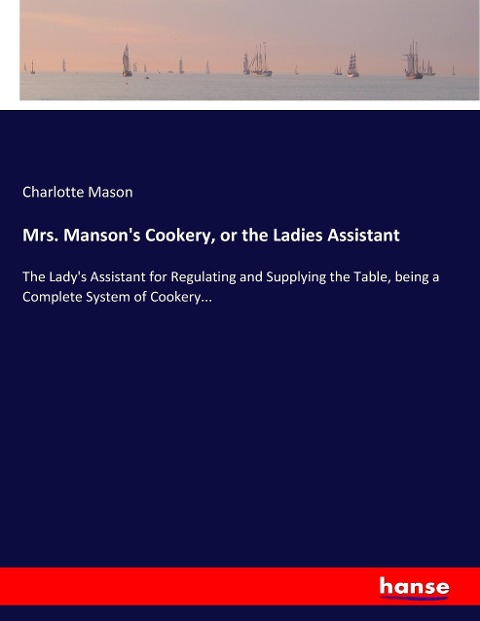 Mrs. Mansons Cookery, or the Ladies Assistant: The Ladys Assistant for Regulating and Supplying the Table, being a Complete System of Cookery...