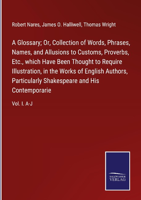 A Glossary; Or, Collection of Words, Phrases, Names, and Allusions to Customs, Proverbs, Etc., which Have Been Thought to Require Illustration, in the Works of English Authors, Particularly Shakespeare and His Contemporarie: Vol. I. A-J