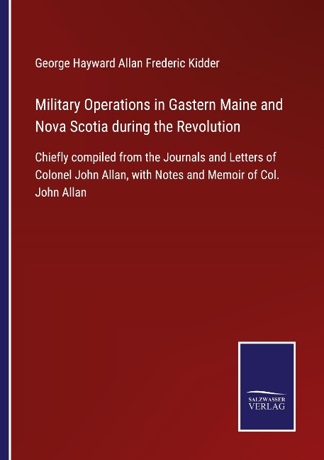Military Operations in Gastern Maine and Nova Scotia during the Revolution: Chiefly compiled from the Journals and Letters of Colonel John Allan, with Notes and Memoir of Col. John Allan
