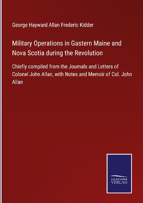 Military Operations in Gastern Maine and Nova Scotia during the Revolution: Chiefly compiled from the Journals and Letters of Colonel John Allan, with Notes and Memoir of Col. John Allan
