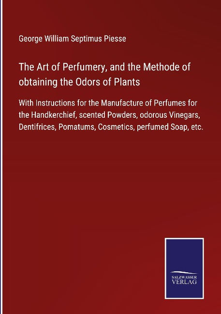 The Art of Perfumery, and the Methode of obtaining the Odors of Plants: With Instructions for the Manufacture of Perfumes for the Handkerchief, scented Powders, odorous Vinegars, Dentifrices, Pomatums, Cosmetics, perfumed Soap, etc.