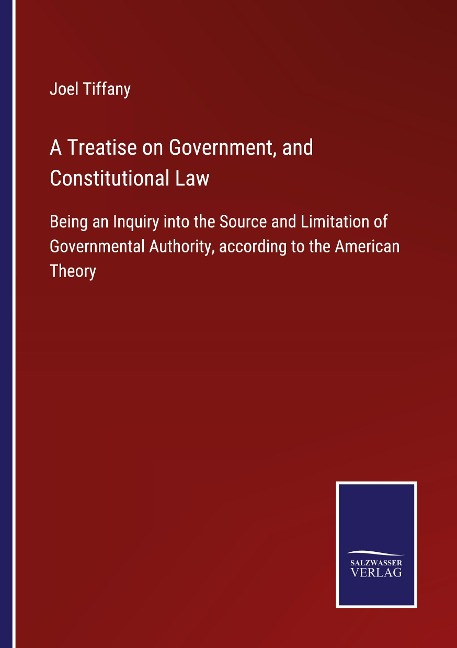 A Treatise on Government, and Constitutional Law: Being an Inquiry into the Source and Limitation of Governmental Authority, according to the American Theory