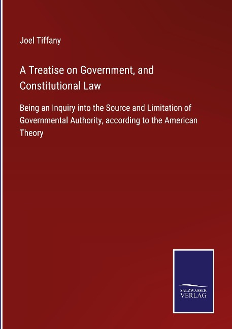 A Treatise on Government, and Constitutional Law: Being an Inquiry into the Source and Limitation of Governmental Authority, according to the American Theory