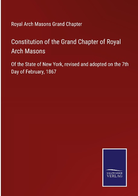 Constitution of the Grand Chapter of Royal Arch Masons: Of the State of New York, revised and adopted on the 7th Day of February, 1867