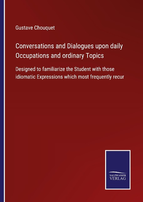 Conversations and Dialogues upon daily Occupations and ordinary Topics: Designed to familiarize the Student with those idiomatic Expressions which most frequently recur