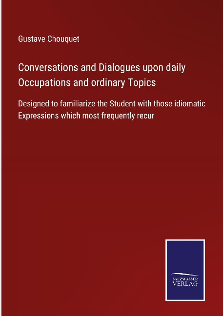 Conversations and Dialogues upon daily Occupations and ordinary Topics: Designed to familiarize the Student with those idiomatic Expressions which most frequently recur