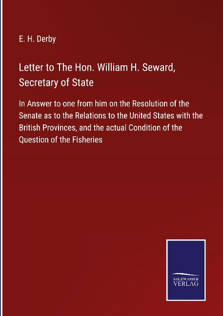 Letter to The Hon. William H. Seward, Secretary of State: In Answer to one from him on the Resolution of the Senate as to the Relations to the United States with the British Provinces, and the actual Condition of the Question of the Fisheries