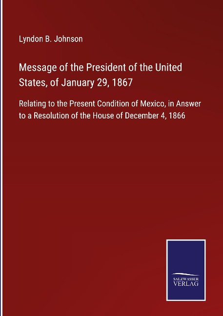 Message of the President of the United States, of January 29, 1867: Relating to the Present Condition of Mexico, in Answer to a Resolution of the House of December 4, 1866