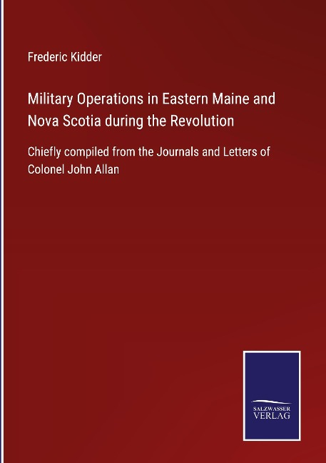 Military Operations in Eastern Maine and Nova Scotia during the Revolution: Chiefly compiled from the Journals and Letters of Colonel John Allan