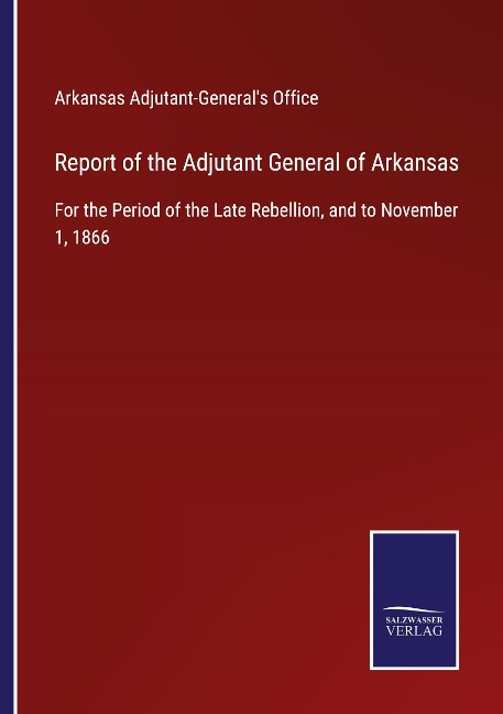 Report of the Adjutant General of Arkansas: For the Period of the Late Rebellion, and to November 1, 1866