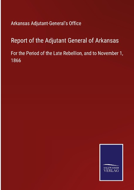 Report of the Adjutant General of Arkansas: For the Period of the Late Rebellion, and to November 1, 1866