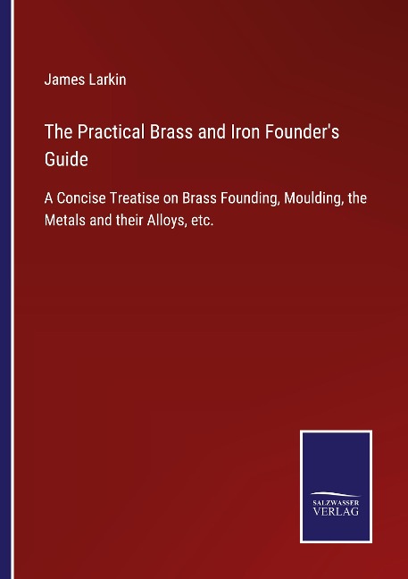 The Practical Brass and Iron Founders Guide: A Concise Treatise on Brass Founding, Moulding, the Metals and their Alloys, etc.