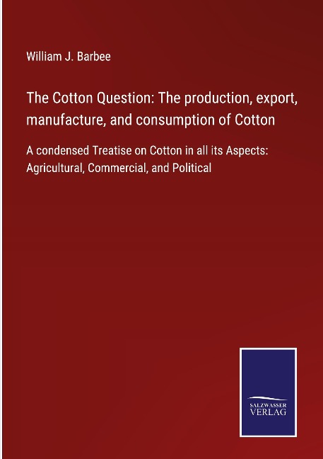The Cotton Question: The production, export, manufacture, and consumption of Cotton: A condensed Treatise on Cotton in all its Aspects: Agricultural, Commercial, and Political
