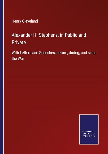 Alexander H. Stephens, in Public and Private: With Letters and Speeches, before, during, and since the War