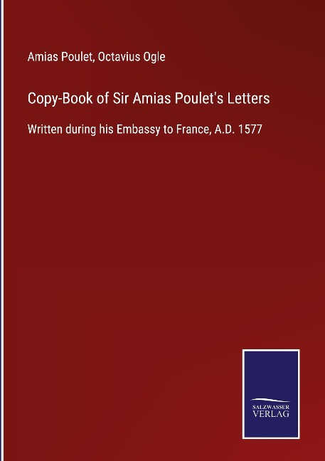 Copy-Book of Sir Amias Poulets Letters: Written during his Embassy to France, A.D. 1577