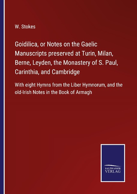 Goidilica, or Notes on the Gaelic Manuscripts preserved at Turin, Milan, Berne, Leyden, the Monastery of S. Paul, Carinthia, and Cambridge: With eight Hymns from the Liber Hymnorum, and the old-Irish Notes in the Book of Armagh