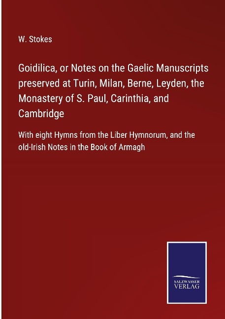 Goidilica, or Notes on the Gaelic Manuscripts preserved at Turin, Milan, Berne, Leyden, the Monastery of S. Paul, Carinthia, and Cambridge: With eight Hymns from the Liber Hymnorum, and the old-Irish Notes in the Book of Armagh