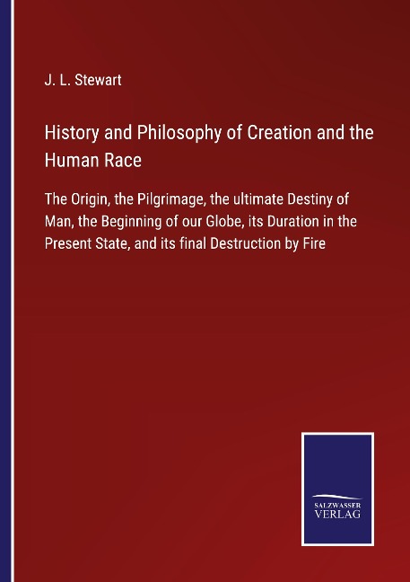 History and Philosophy of Creation and the Human Race: The Origin, the Pilgrimage, the ultimate Destiny of Man, the Beginning of our Globe, its Duration in the Present State, and its final Destruction by Fire