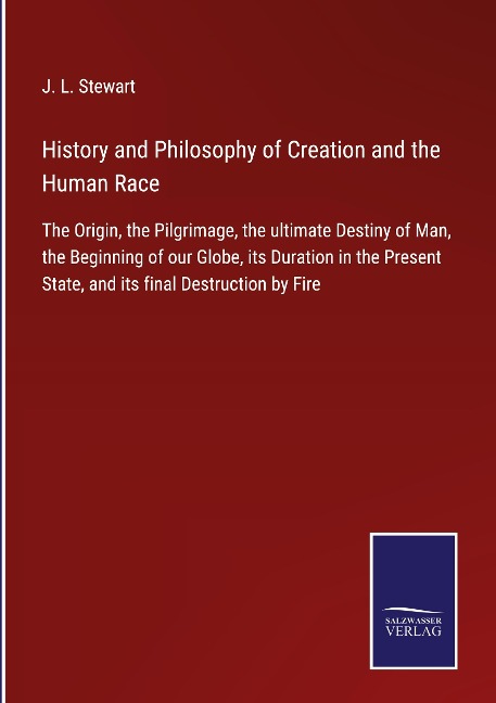History and Philosophy of Creation and the Human Race: The Origin, the Pilgrimage, the ultimate Destiny of Man, the Beginning of our Globe, its Duration in the Present State, and its final Destruction by Fire