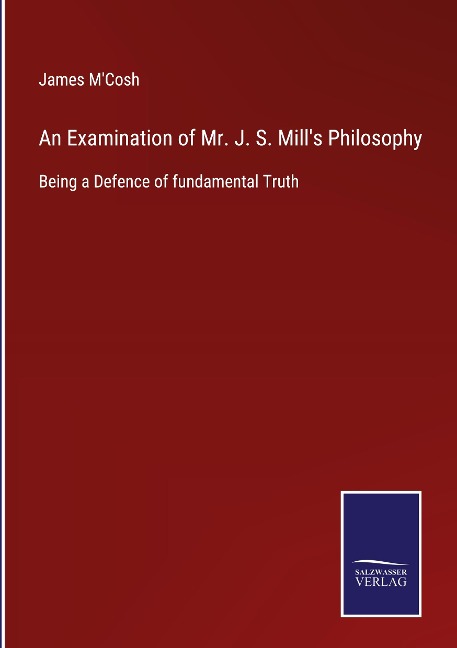 An Examination of Mr. J. S. Mills Philosophy: Being a Defence of fundamental Truth