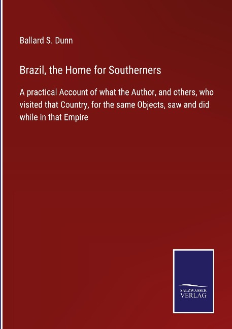 Brazil, the Home for Southerners: A practical Account of what the Author, and others, who visited that Country, for the same Objects, saw and did while in that Empire