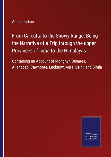 From Calcutta to the Snowy Range: Being the Narrative of a Trip through the upper Provinces of India to the Himalayas: Containing an Account of Monghyr, Benares, Allahabad, Cawnpore, Lucknow, Agra, Delhi, and Simla