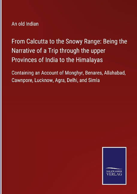 From Calcutta to the Snowy Range: Being the Narrative of a Trip through the upper Provinces of India to the Himalayas: Containing an Account of Monghyr, Benares, Allahabad, Cawnpore, Lucknow, Agra, Delhi, and Simla