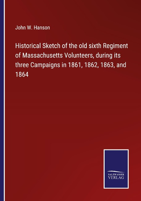 Historical Sketch of the old sixth Regiment of Massachusetts Volunteers, during its three Campaigns in 1861, 1862, 1863, and 1864