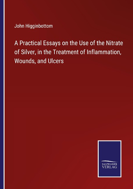 A Practical Essays on the Use of the Nitrate of Silver, in the Treatment of Inflammation, Wounds, and Ulcers