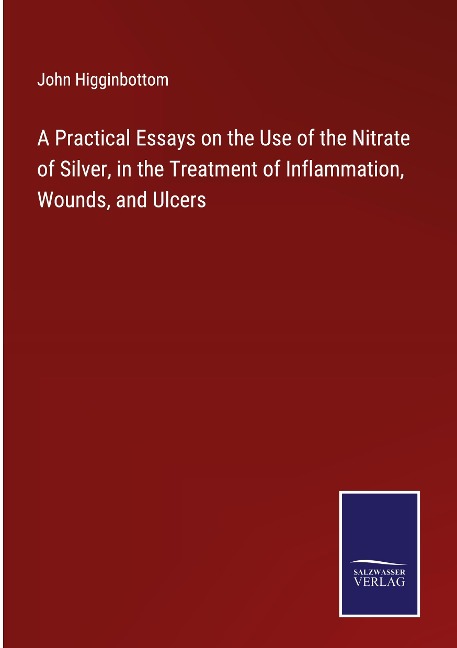 A Practical Essays on the Use of the Nitrate of Silver, in the Treatment of Inflammation, Wounds, and Ulcers