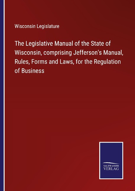 The Legislative Manual of the State of Wisconsin, comprising Jeffersons Manual, Rules, Forms and Laws, for the Regulation of Business