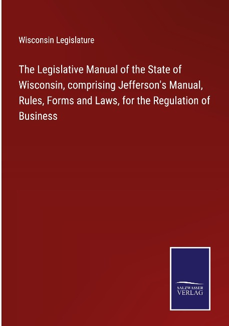 The Legislative Manual of the State of Wisconsin, comprising Jeffersons Manual, Rules, Forms and Laws, for the Regulation of Business