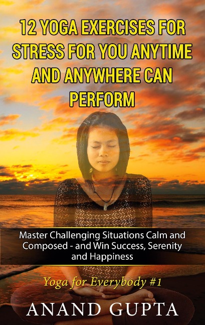 12 Yoga Exercises for Stress for You Anytime and Anywhere can Perform: Master Challenging Situations Calm and Composed - and Win Success, Serenity and Happiness