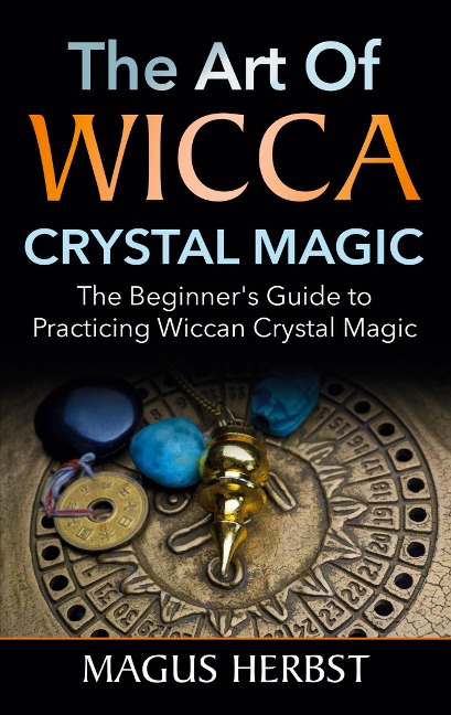 The Art of Wicca Crystal Magic: The Beginners Guide to Practicing Wiccan Crystal Magic