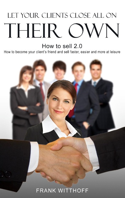 Let Your Clients Close All On Their Own: How to sell 2.0: How to become your clients friend and sell faster, easier and more at leisure