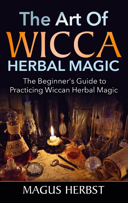 The Art of Wicca Herbal Magic: The Beginner's Guide to Practicing Wiccan Herbal Magic