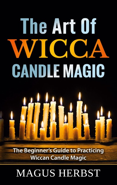 The Art Of Wicca Candle Magic: The Beginners Guide to Practicing Wiccan Candle Magic