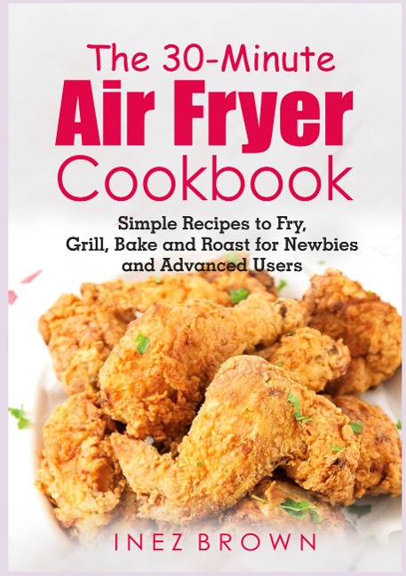 The 30-Minute Air Fryer Cookbook: Simple Recipes to Fry, Grill, Bake and Roast for Newbies and Advanced Users