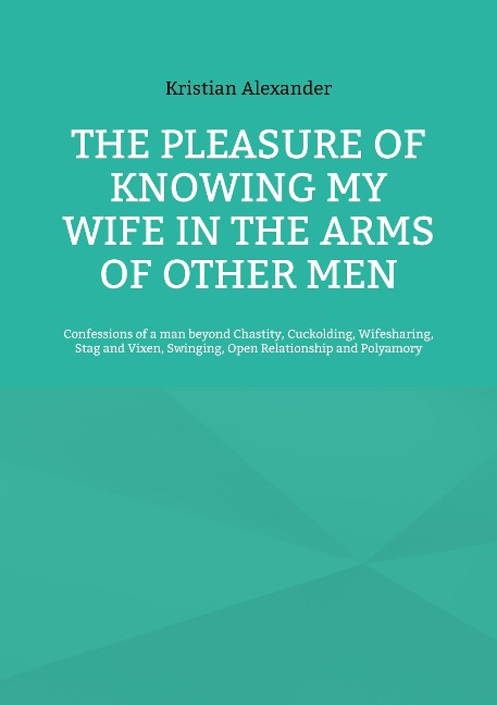 The pleasure of knowing my wife in the arms of other men Confessions of a man beyond Chastity, Cuckolding, Wifesharing, Stag and Vixen, Swinging, Open Relationship and Polyamory