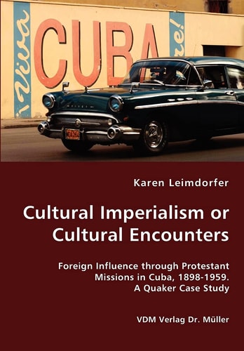 Cultural Imperialism Or Cultural Encounters Foreign Influence Through Protestant Missions in Cuba, 1898-1959 : a Quaker Case Study
