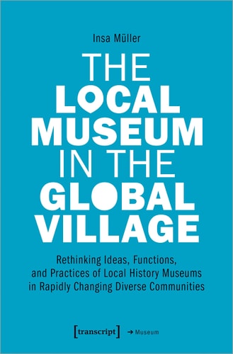 The Local Museum in the Global Village Rethinking Ideas, Functions, and Practices of Local History Museums in Rapidly Changing Diverse Communities