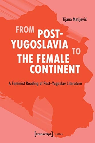 From Post-Yugoslavia to the Female Continent A Feminist Reading of Post-Yugoslav Literature
