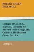Lectures of Col. R. G. Ingersoll, Including His Answers to the Clergy, His Oration at His Brothers Grave, Etc., Etc.: Volume 1
