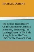 The Felons Track History Of The Attempted Outbreak In Ireland, Embracing The Leading Events In The Irish Struggle From The Year 1843 To The Close Of 1848