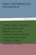A Days Tour A Journey through France and Belgium by Calais, Tournay, Orchies, Douai, Arras, Béthune, Lille, Comines, Ypres, Hazebrouck, Berg