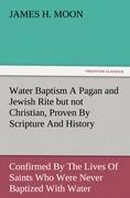 Water Baptism A Pagan and Jewish Rite but not Christian, Proven By Scripture And History Confirmed By The Lives Of Saints Who Were Never Baptized With Water